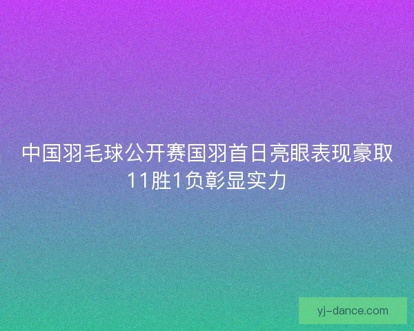 中国羽毛球公开赛国羽首日亮眼表现豪取11胜1负彰显实力