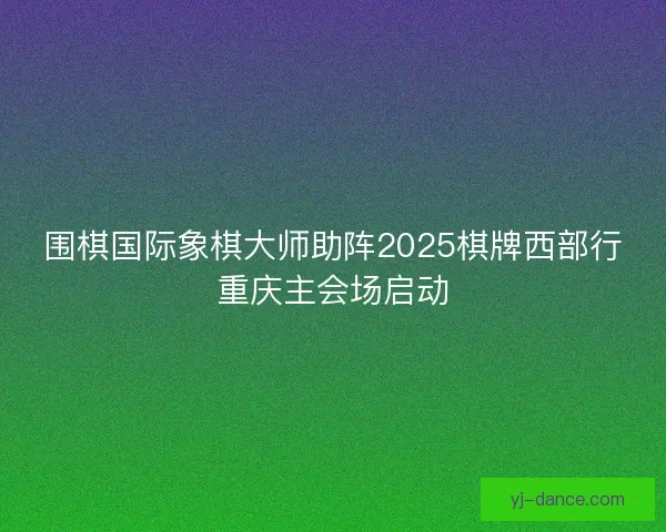围棋国际象棋大师助阵2025棋牌西部行重庆主会场启动