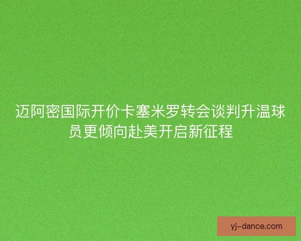 迈阿密国际开价卡塞米罗转会谈判升温球员更倾向赴美开启新征程