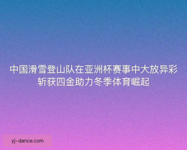 中国滑雪登山队在亚洲杯赛事中大放异彩斩获四金助力冬季体育崛起