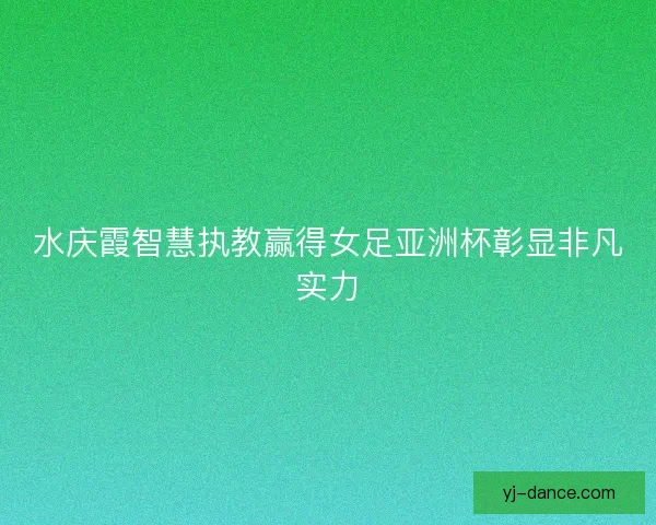 水庆霞智慧执教赢得女足亚洲杯彰显非凡实力