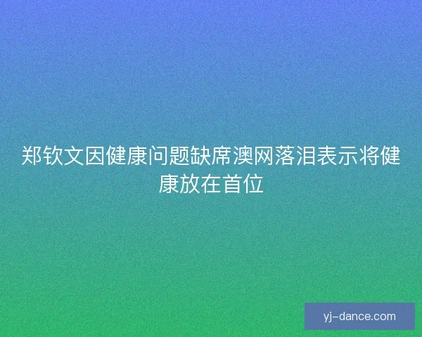 郑钦文因健康问题缺席澳网落泪表示将健康放在首位