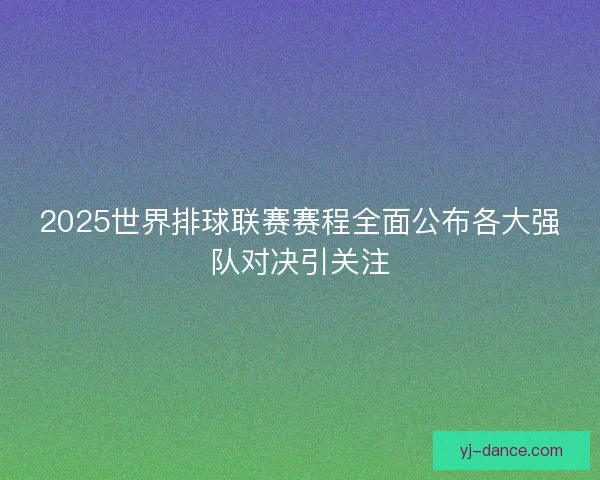 2025世界排球联赛赛程全面公布各大强队对决引关注