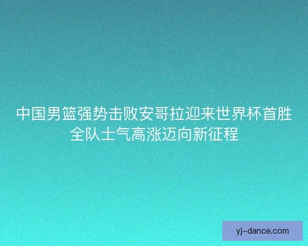 中国男篮强势击败安哥拉迎来世界杯首胜全队士气高涨迈向新征程