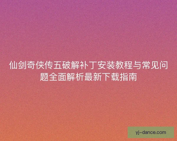 仙剑奇侠传五破解补丁安装教程与常见问题全面解析最新下载指南
