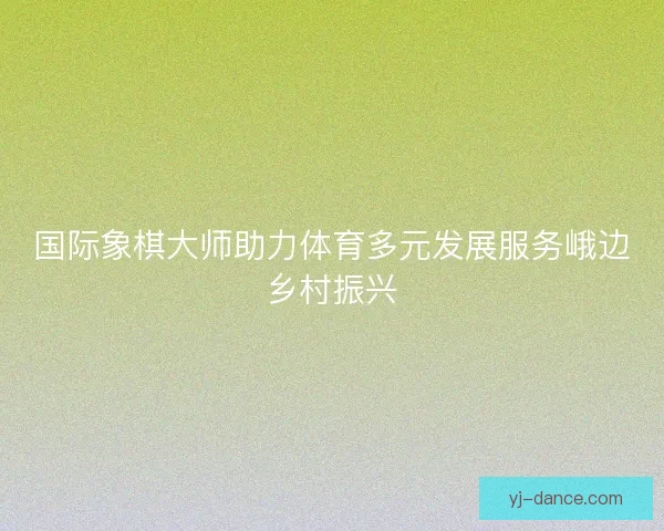 国际象棋大师助力体育多元发展服务峨边乡村振兴