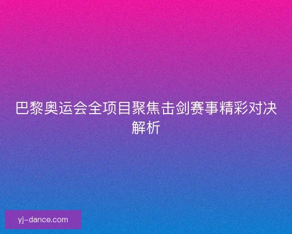 巴黎奥运会全项目聚焦击剑赛事精彩对决解析