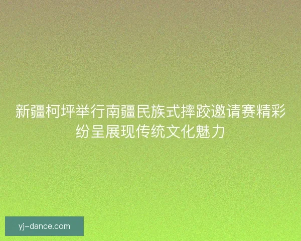 新疆柯坪举行南疆民族式摔跤邀请赛精彩纷呈展现传统文化魅力