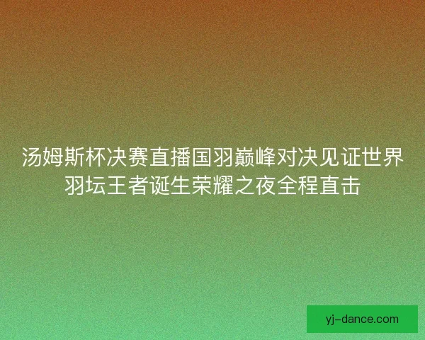 汤姆斯杯决赛直播国羽巅峰对决见证世界羽坛王者诞生荣耀之夜全程直击