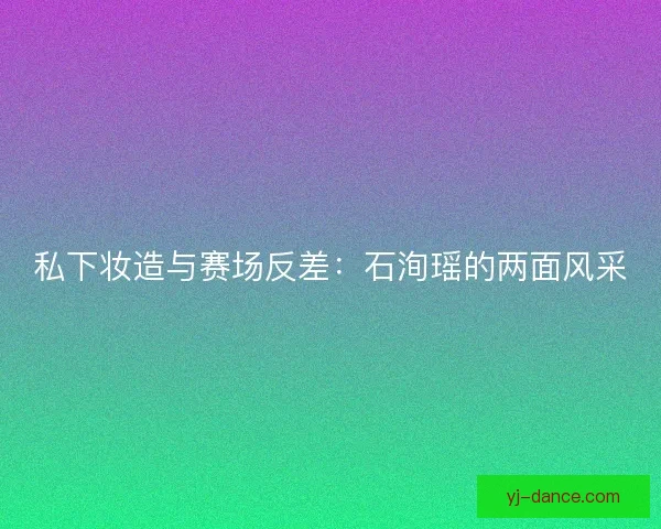 私下妆造与赛场反差：石洵瑶的两面风采