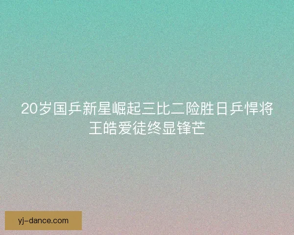 20岁国乒新星崛起三比二险胜日乒悍将王皓爱徒终显锋芒