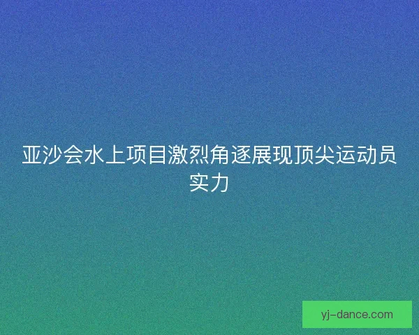 亚沙会水上项目激烈角逐展现顶尖运动员实力