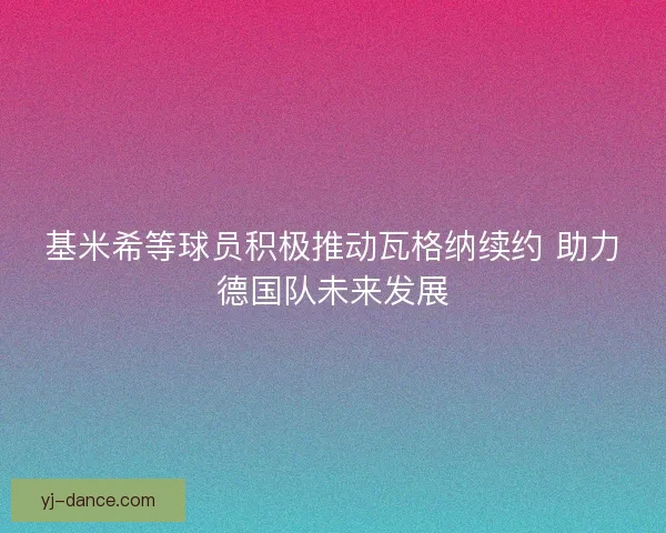 基米希等球员积极推动瓦格纳续约 助力德国队未来发展
