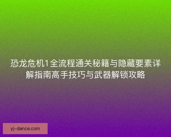 恐龙危机1全流程通关秘籍与隐藏要素详解指南高手技巧与武器解锁攻略