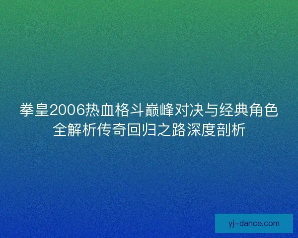 拳皇2006热血格斗巅峰对决与经典角色全解析传奇回归之路深度剖析