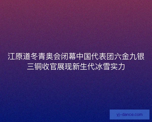 江原道冬青奥会闭幕中国代表团六金九银三铜收官展现新生代冰雪实力