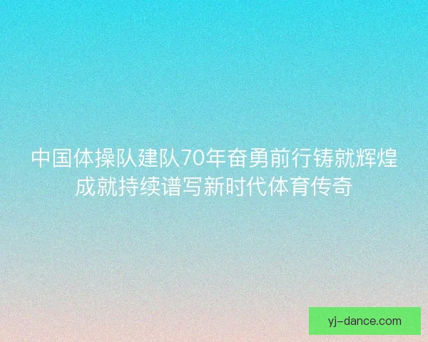 中国体操队建队70年奋勇前行铸就辉煌成就持续谱写新时代体育传奇