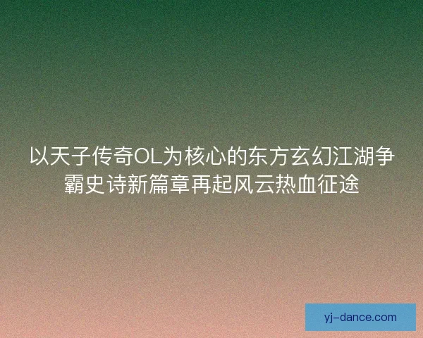 以天子传奇OL为核心的东方玄幻江湖争霸史诗新篇章再起风云热血征途