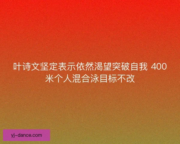 叶诗文坚定表示依然渴望突破自我 400米个人混合泳目标不改