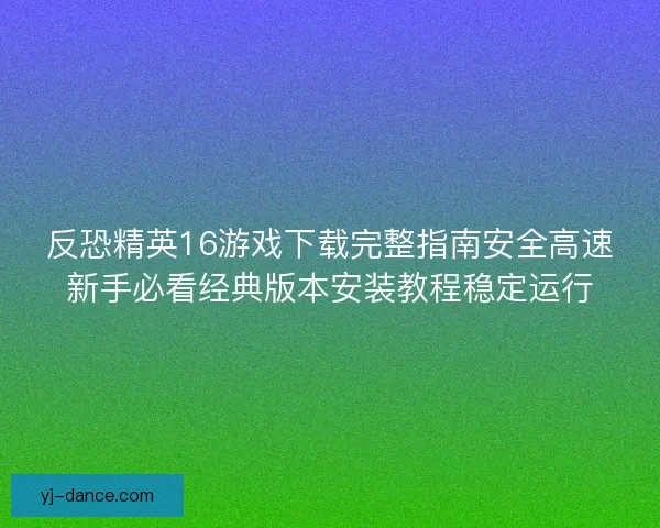 反恐精英16游戏下载完整指南安全高速新手必看经典版本安装教程稳定运行