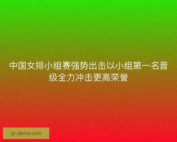 中国女排小组赛强势出击以小组第一名晋级全力冲击更高荣誉