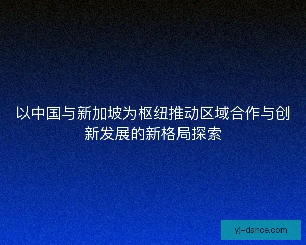 以中国与新加坡为枢纽推动区域合作与创新发展的新格局探索