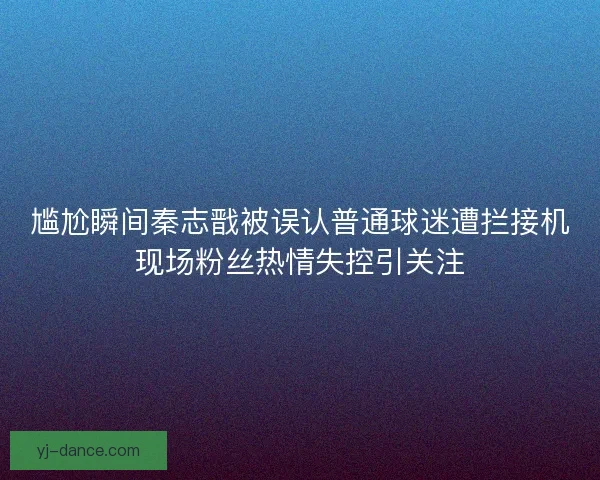 尴尬瞬间秦志戬被误认普通球迷遭拦接机现场粉丝热情失控引关注