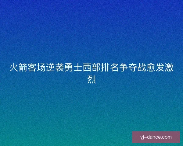火箭客场逆袭勇士西部排名争夺战愈发激烈